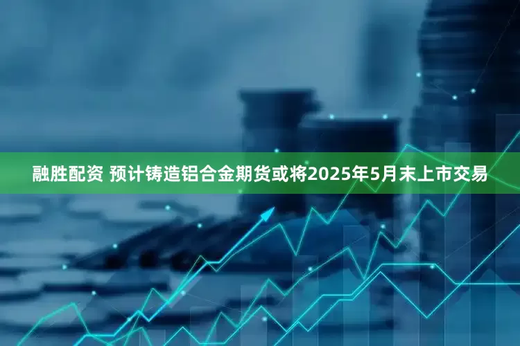 融胜配资 预计铸造铝合金期货或将2025年5月末上市交易