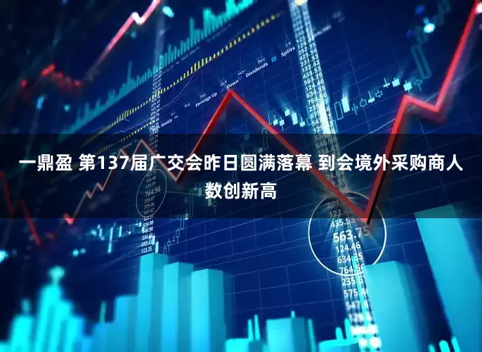 一鼎盈 第137届广交会昨日圆满落幕 到会境外采购商人数创新高
