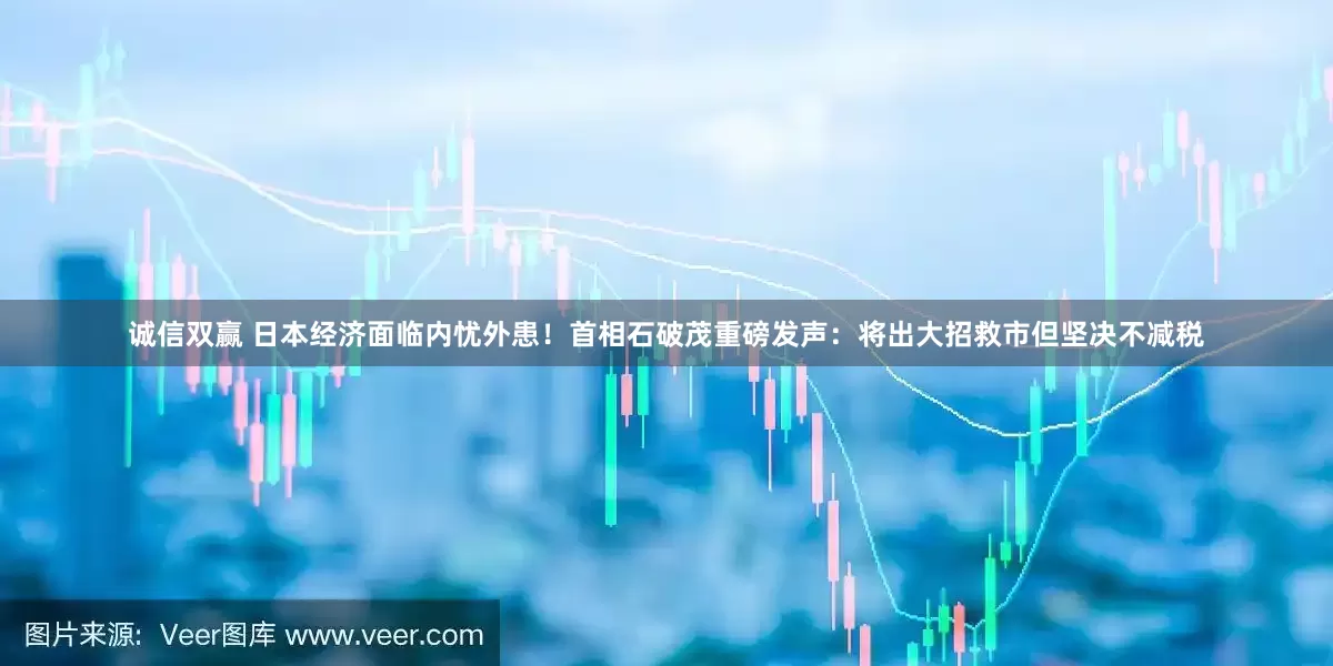 诚信双赢 日本经济面临内忧外患！首相石破茂重磅发声：将出大招救市但坚决不减税