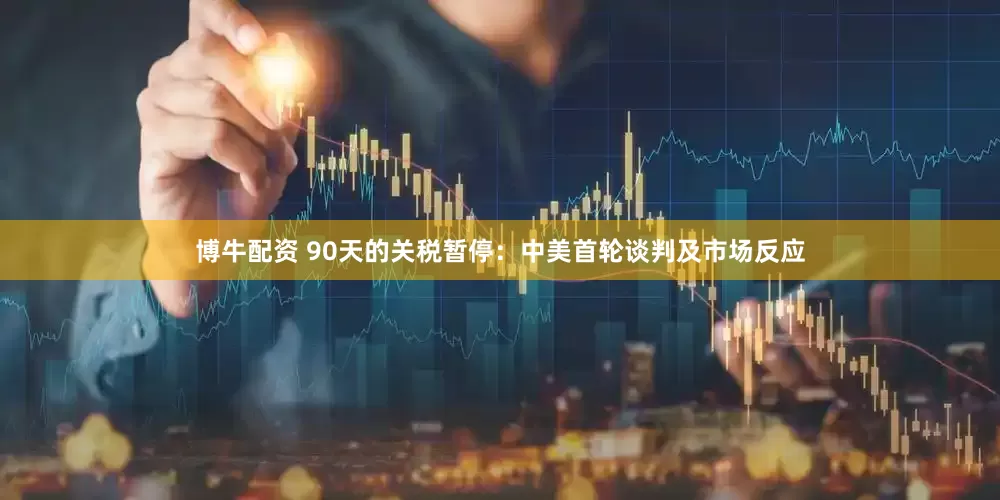 博牛配资 90天的关税暂停：中美首轮谈判及市场反应