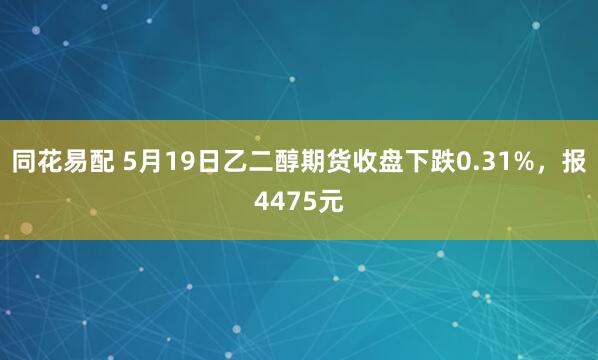 同花易配 5月19日乙二醇期货收盘下跌0.31%，报4475元