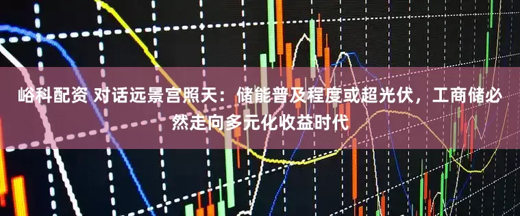 峪科配资 对话远景宫照天：储能普及程度或超光伏，工商储必然走向多元化收益时代