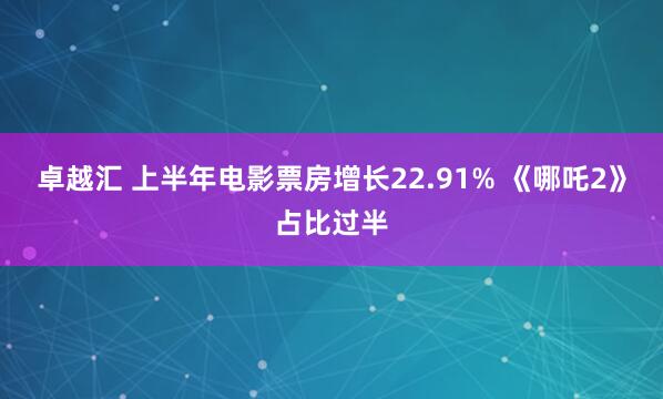 卓越汇 上半年电影票房增长22.91% 《哪吒2》占比过半