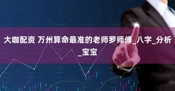 大咖配资 万州算命最准的老师罗师傅_八字_分析_宝宝