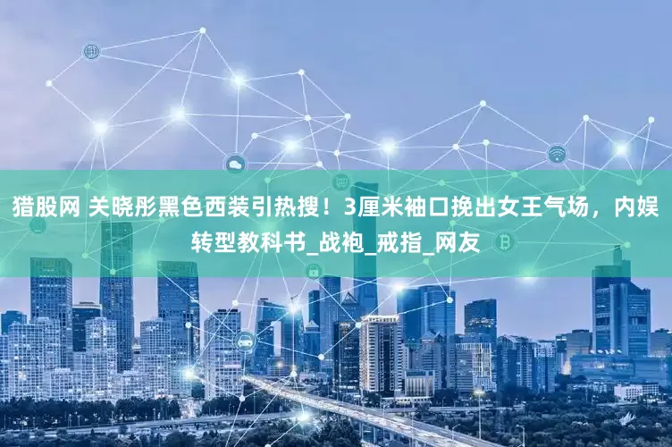 猎股网 关晓彤黑色西装引热搜！3厘米袖口挽出女王气场，内娱转型教科书_战袍_戒指_网友