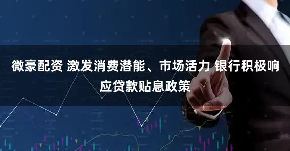 微豪配资 激发消费潜能、市场活力 银行积极响应贷款贴息政策