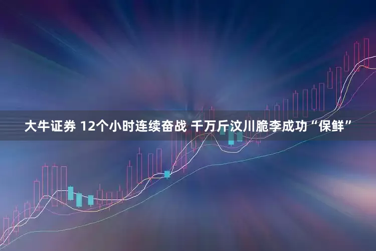 大牛证券 12个小时连续奋战 千万斤汶川脆李成功“保鲜”