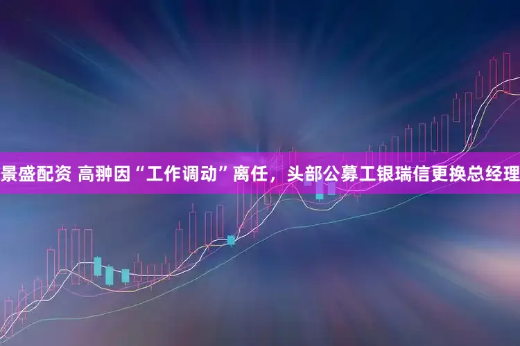 景盛配资 高翀因“工作调动”离任，头部公募工银瑞信更换总经理
