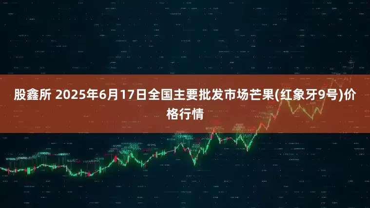 股鑫所 2025年6月17日全国主要批发市场芒果(红象牙9号)价格行情