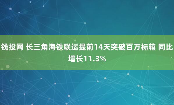 钱投网 长三角海铁联运提前14天突破百万标箱 同比增长11.3%