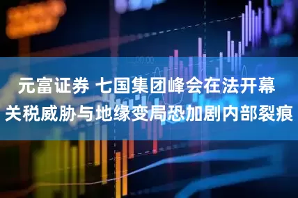 元富证券 七国集团峰会在法开幕 关税威胁与地缘变局恐加剧内部裂痕