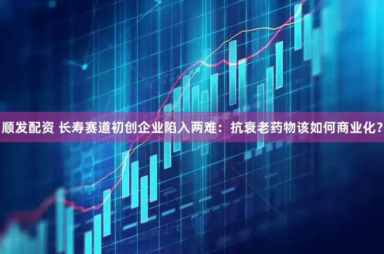 顺发配资 长寿赛道初创企业陷入两难：抗衰老药物该如何商业化？
