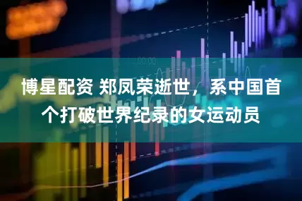博星配资 郑凤荣逝世，系中国首个打破世界纪录的女运动员
